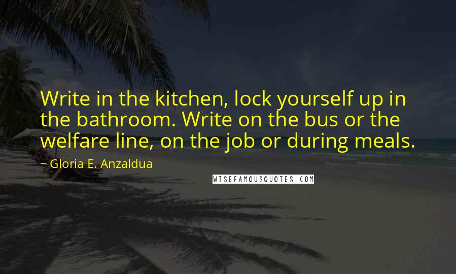 Gloria E. Anzaldua Quotes: Write in the kitchen, lock yourself up in the bathroom. Write on the bus or the welfare line, on the job or during meals.