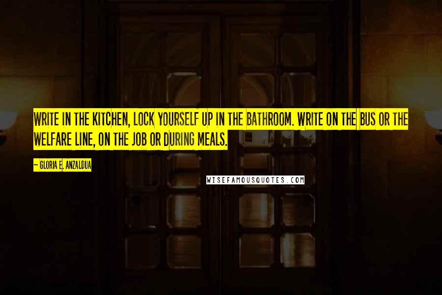 Gloria E. Anzaldua Quotes: Write in the kitchen, lock yourself up in the bathroom. Write on the bus or the welfare line, on the job or during meals.