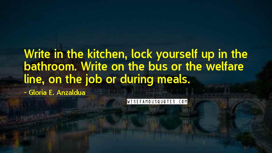 Gloria E. Anzaldua Quotes: Write in the kitchen, lock yourself up in the bathroom. Write on the bus or the welfare line, on the job or during meals.