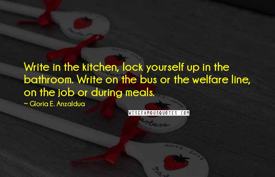 Gloria E. Anzaldua Quotes: Write in the kitchen, lock yourself up in the bathroom. Write on the bus or the welfare line, on the job or during meals.