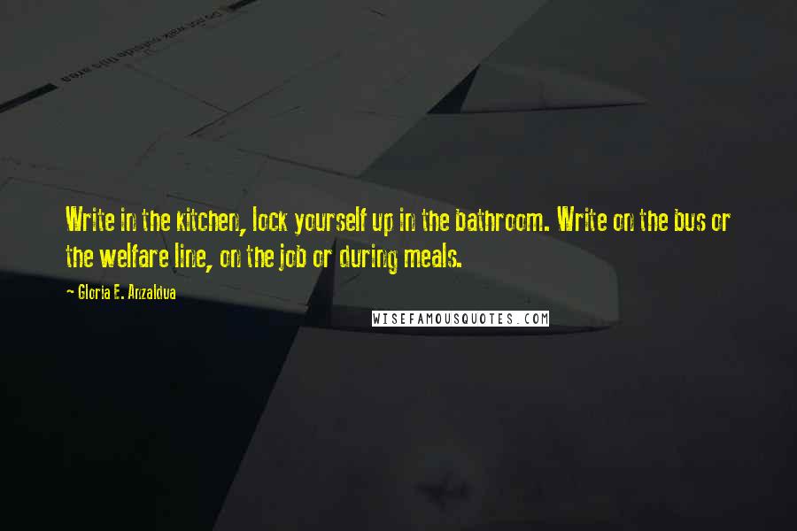 Gloria E. Anzaldua Quotes: Write in the kitchen, lock yourself up in the bathroom. Write on the bus or the welfare line, on the job or during meals.
