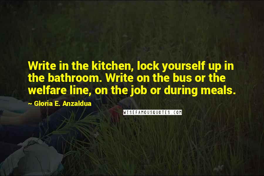 Gloria E. Anzaldua Quotes: Write in the kitchen, lock yourself up in the bathroom. Write on the bus or the welfare line, on the job or during meals.