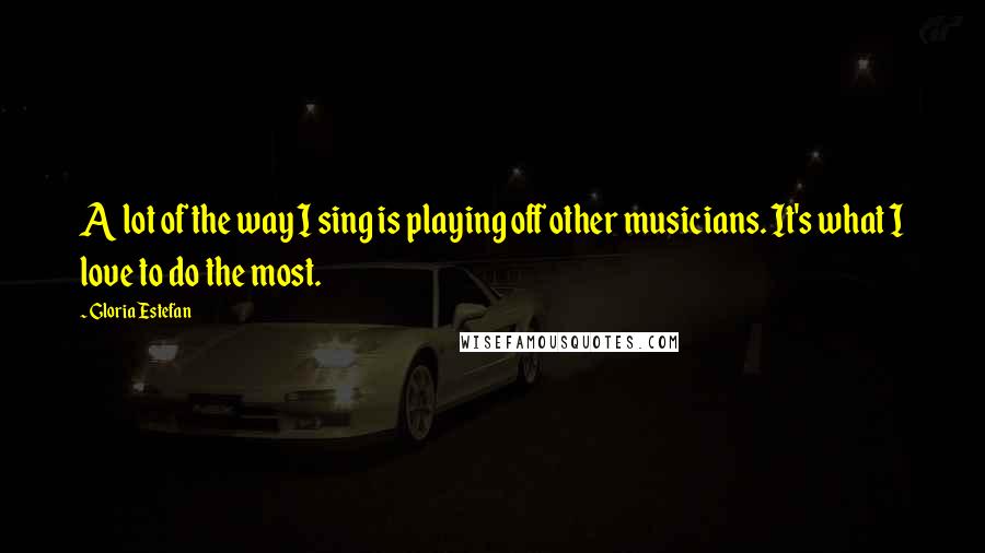 Gloria Estefan Quotes: A lot of the way I sing is playing off other musicians. It's what I love to do the most.