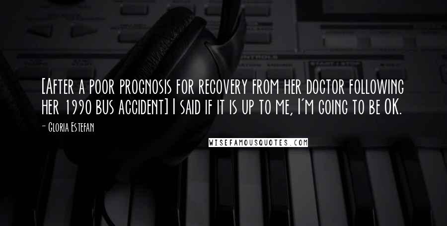 Gloria Estefan Quotes: [After a poor prognosis for recovery from her doctor following her 1990 bus accident] I said if it is up to me, I'm going to be OK.