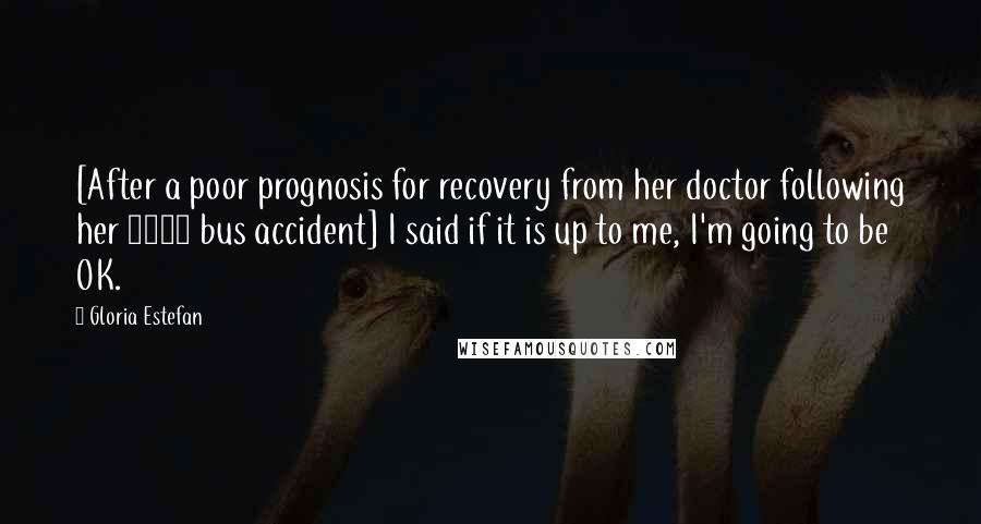 Gloria Estefan Quotes: [After a poor prognosis for recovery from her doctor following her 1990 bus accident] I said if it is up to me, I'm going to be OK.