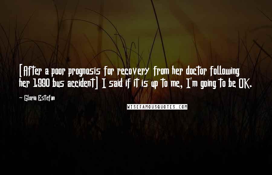 Gloria Estefan Quotes: [After a poor prognosis for recovery from her doctor following her 1990 bus accident] I said if it is up to me, I'm going to be OK.