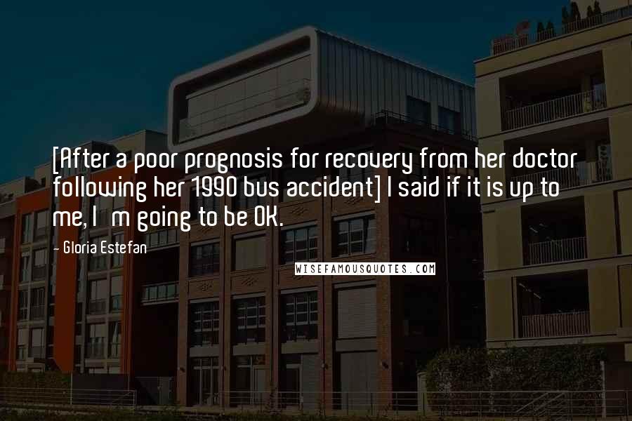 Gloria Estefan Quotes: [After a poor prognosis for recovery from her doctor following her 1990 bus accident] I said if it is up to me, I'm going to be OK.