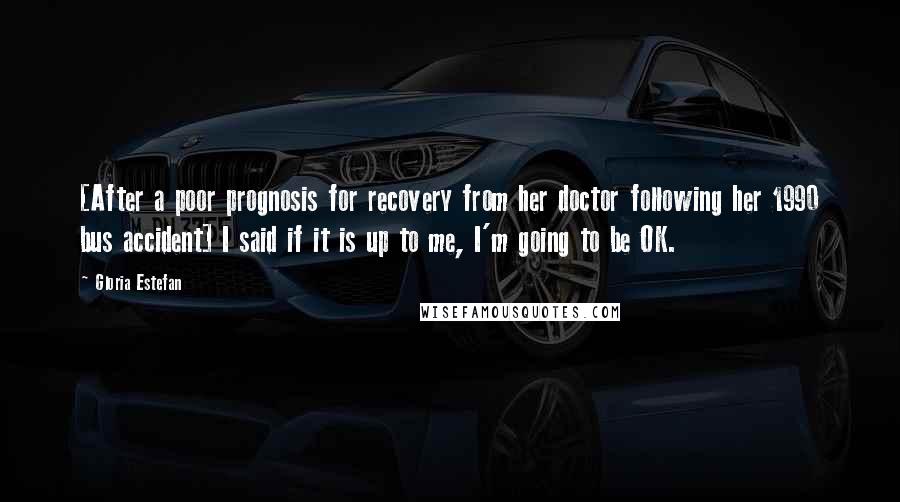 Gloria Estefan Quotes: [After a poor prognosis for recovery from her doctor following her 1990 bus accident] I said if it is up to me, I'm going to be OK.