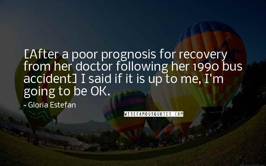 Gloria Estefan Quotes: [After a poor prognosis for recovery from her doctor following her 1990 bus accident] I said if it is up to me, I'm going to be OK.
