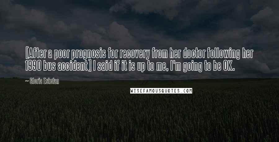 Gloria Estefan Quotes: [After a poor prognosis for recovery from her doctor following her 1990 bus accident] I said if it is up to me, I'm going to be OK.