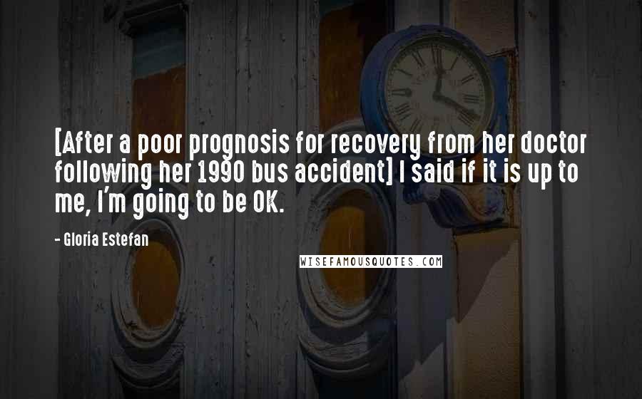 Gloria Estefan Quotes: [After a poor prognosis for recovery from her doctor following her 1990 bus accident] I said if it is up to me, I'm going to be OK.