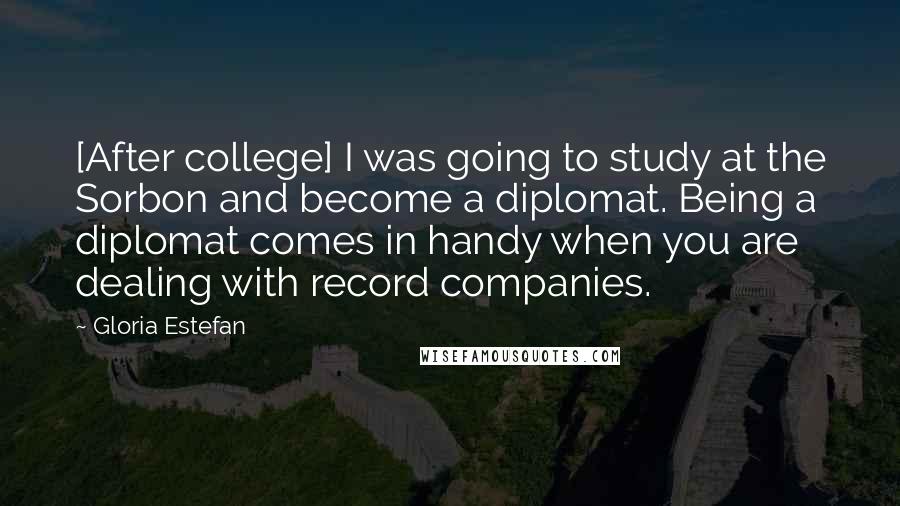 Gloria Estefan Quotes: [After college] I was going to study at the Sorbon and become a diplomat. Being a diplomat comes in handy when you are dealing with record companies.