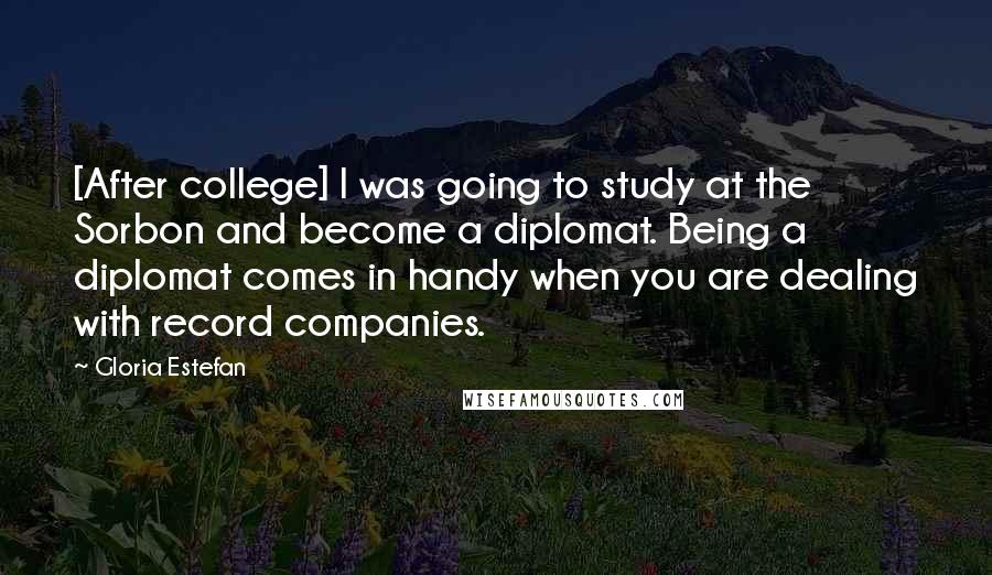 Gloria Estefan Quotes: [After college] I was going to study at the Sorbon and become a diplomat. Being a diplomat comes in handy when you are dealing with record companies.