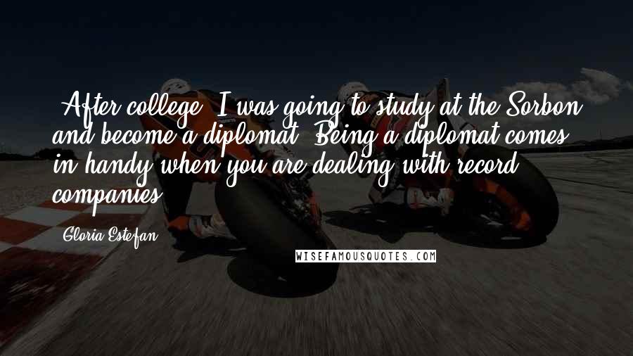 Gloria Estefan Quotes: [After college] I was going to study at the Sorbon and become a diplomat. Being a diplomat comes in handy when you are dealing with record companies.