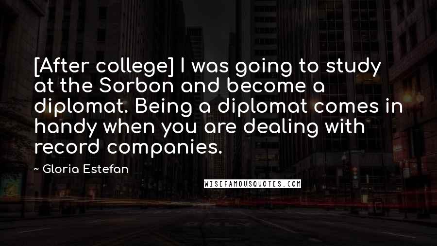 Gloria Estefan Quotes: [After college] I was going to study at the Sorbon and become a diplomat. Being a diplomat comes in handy when you are dealing with record companies.
