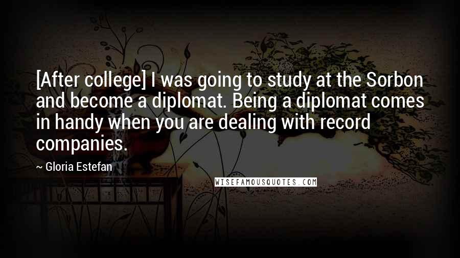 Gloria Estefan Quotes: [After college] I was going to study at the Sorbon and become a diplomat. Being a diplomat comes in handy when you are dealing with record companies.