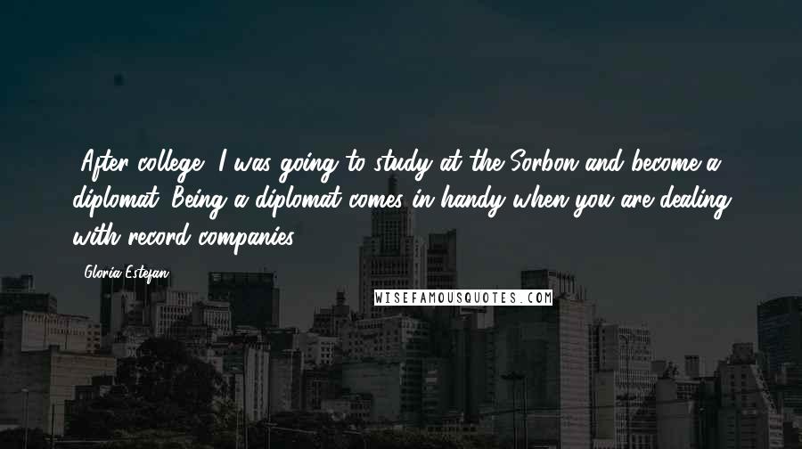 Gloria Estefan Quotes: [After college] I was going to study at the Sorbon and become a diplomat. Being a diplomat comes in handy when you are dealing with record companies.