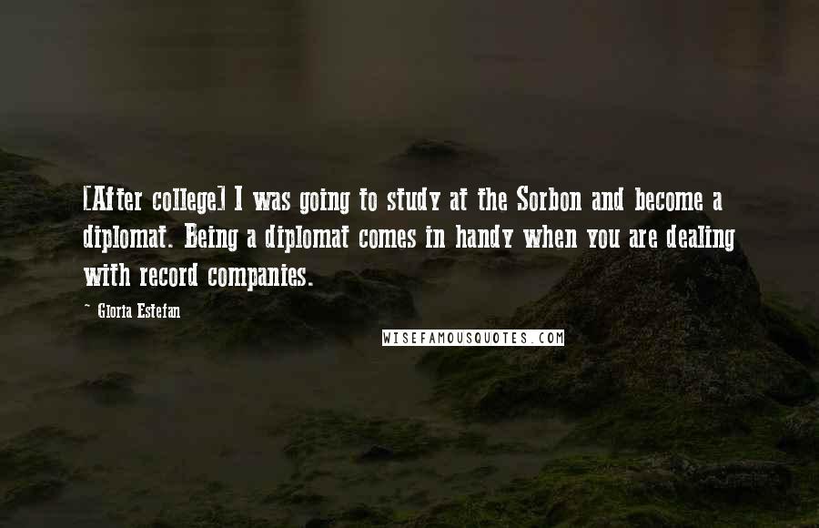 Gloria Estefan Quotes: [After college] I was going to study at the Sorbon and become a diplomat. Being a diplomat comes in handy when you are dealing with record companies.