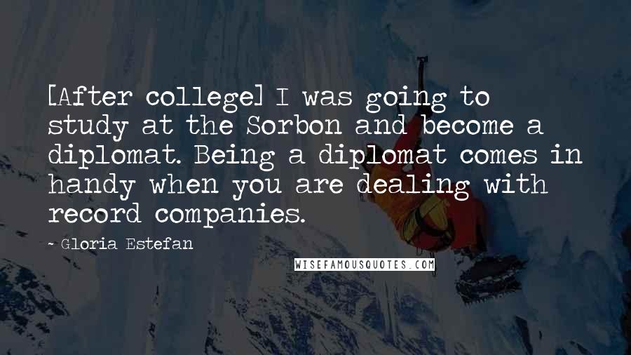 Gloria Estefan Quotes: [After college] I was going to study at the Sorbon and become a diplomat. Being a diplomat comes in handy when you are dealing with record companies.