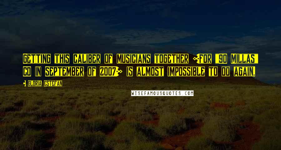 Gloria Estefan Quotes: Getting this caliber of musicians together [for "90 Millas" CD in September of 2007] is almost impossible to do again.