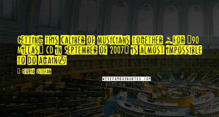 Gloria Estefan Quotes: Getting this caliber of musicians together [for "90 Millas" CD in September of 2007] is almost impossible to do again.