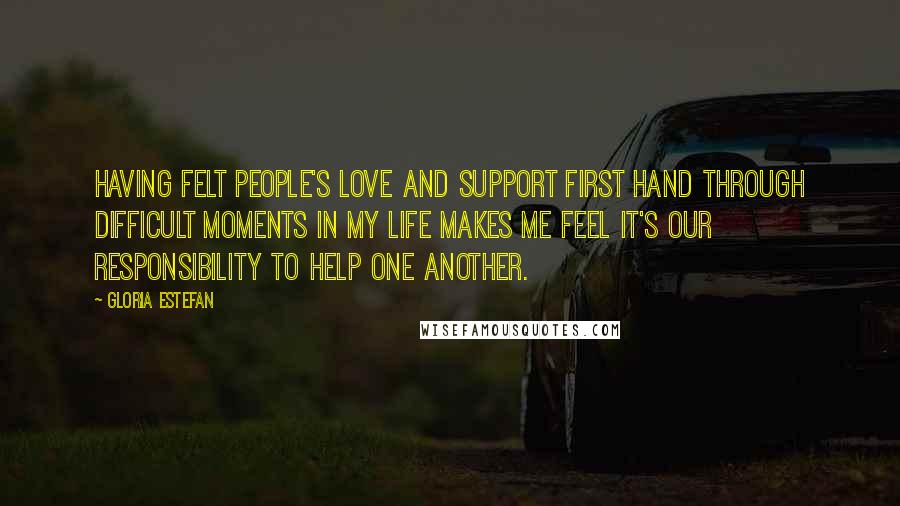 Gloria Estefan Quotes: Having felt people's love and support first hand through difficult moments in my life makes me feel it's our responsibility to help one another.