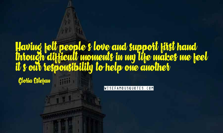 Gloria Estefan Quotes: Having felt people's love and support first hand through difficult moments in my life makes me feel it's our responsibility to help one another.