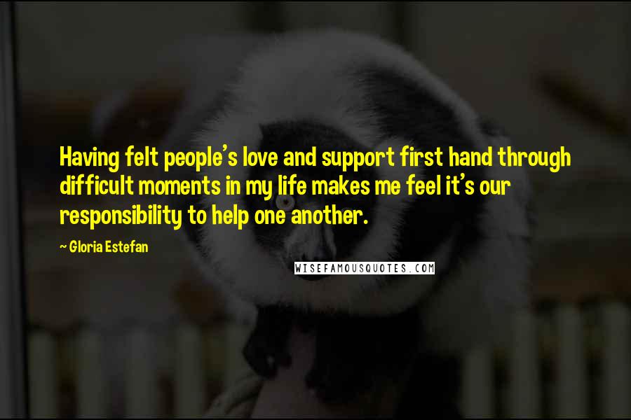 Gloria Estefan Quotes: Having felt people's love and support first hand through difficult moments in my life makes me feel it's our responsibility to help one another.