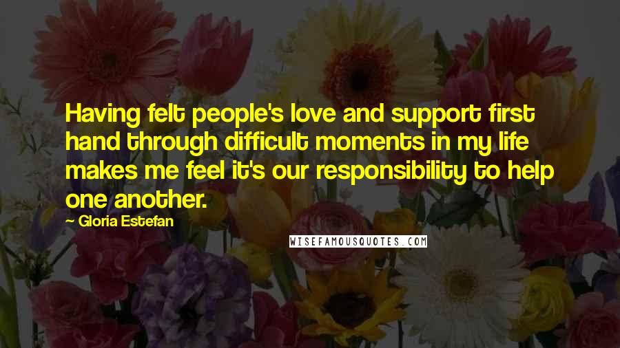 Gloria Estefan Quotes: Having felt people's love and support first hand through difficult moments in my life makes me feel it's our responsibility to help one another.