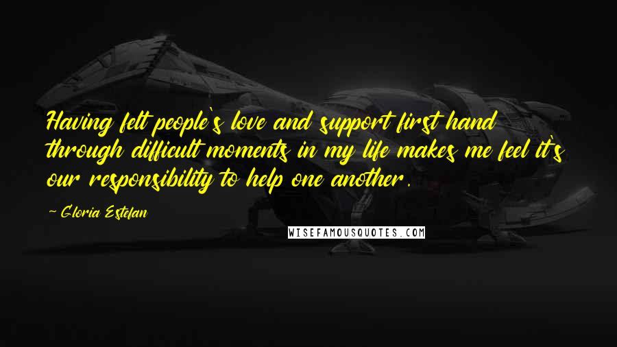 Gloria Estefan Quotes: Having felt people's love and support first hand through difficult moments in my life makes me feel it's our responsibility to help one another.