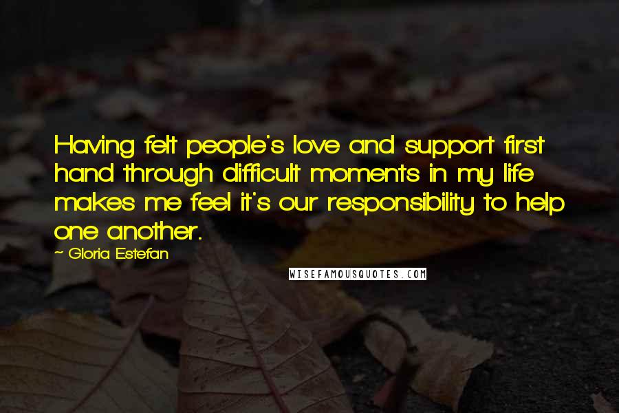 Gloria Estefan Quotes: Having felt people's love and support first hand through difficult moments in my life makes me feel it's our responsibility to help one another.