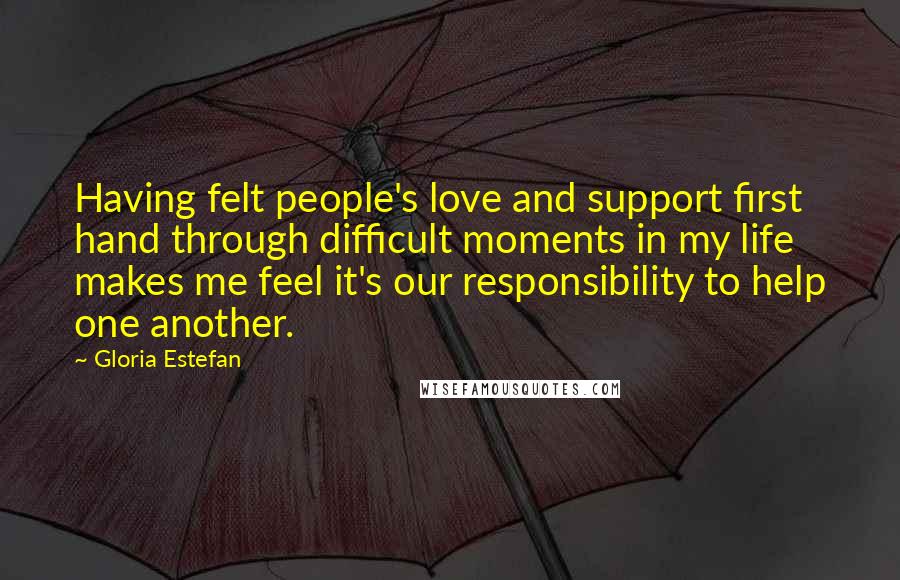 Gloria Estefan Quotes: Having felt people's love and support first hand through difficult moments in my life makes me feel it's our responsibility to help one another.