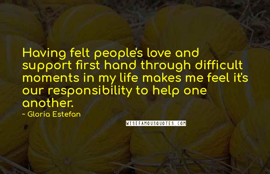 Gloria Estefan Quotes: Having felt people's love and support first hand through difficult moments in my life makes me feel it's our responsibility to help one another.