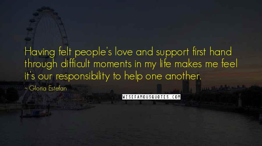 Gloria Estefan Quotes: Having felt people's love and support first hand through difficult moments in my life makes me feel it's our responsibility to help one another.