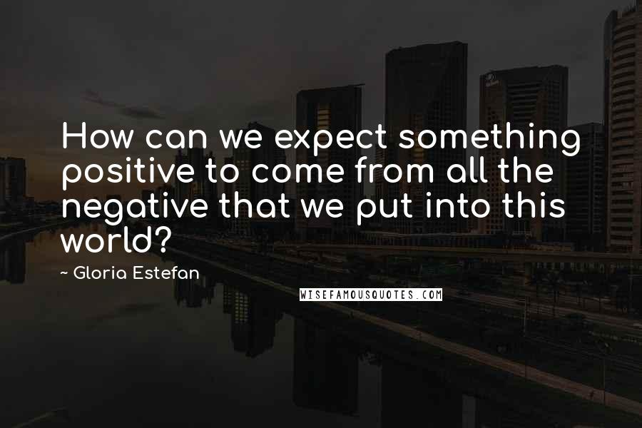 Gloria Estefan Quotes: How can we expect something positive to come from all the negative that we put into this world?