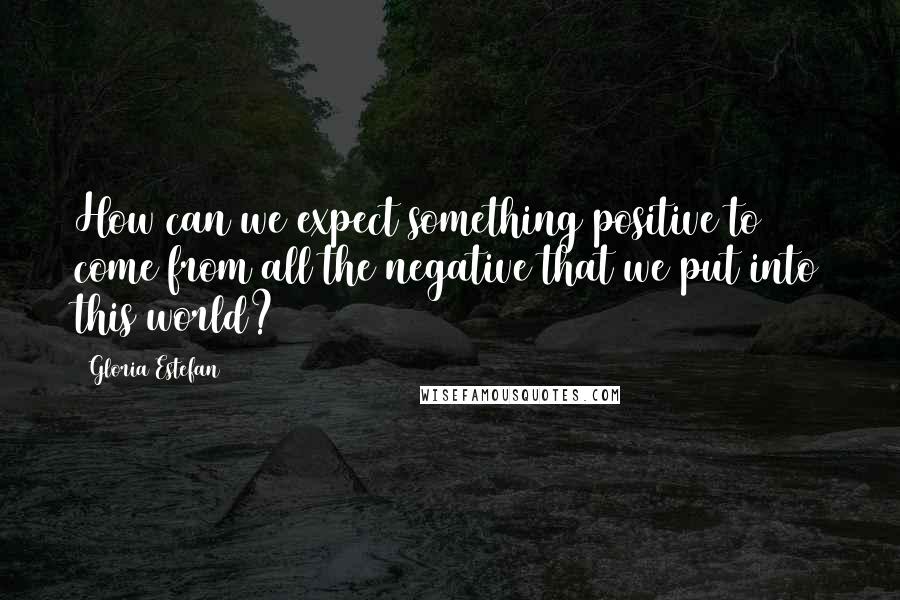 Gloria Estefan Quotes: How can we expect something positive to come from all the negative that we put into this world?