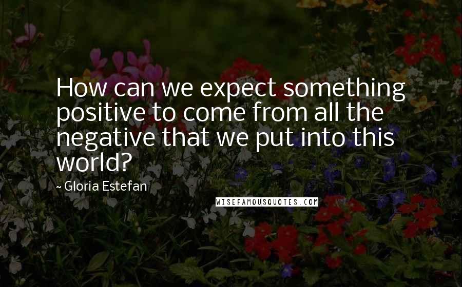 Gloria Estefan Quotes: How can we expect something positive to come from all the negative that we put into this world?