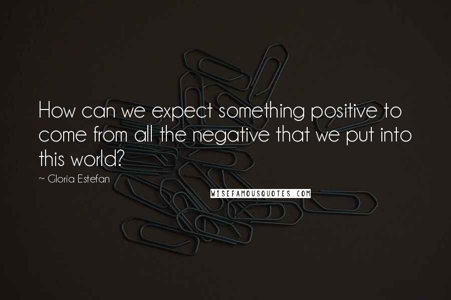 Gloria Estefan Quotes: How can we expect something positive to come from all the negative that we put into this world?