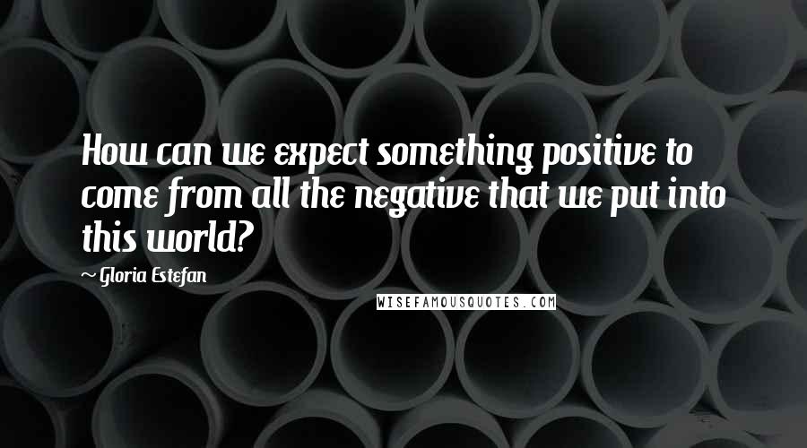 Gloria Estefan Quotes: How can we expect something positive to come from all the negative that we put into this world?