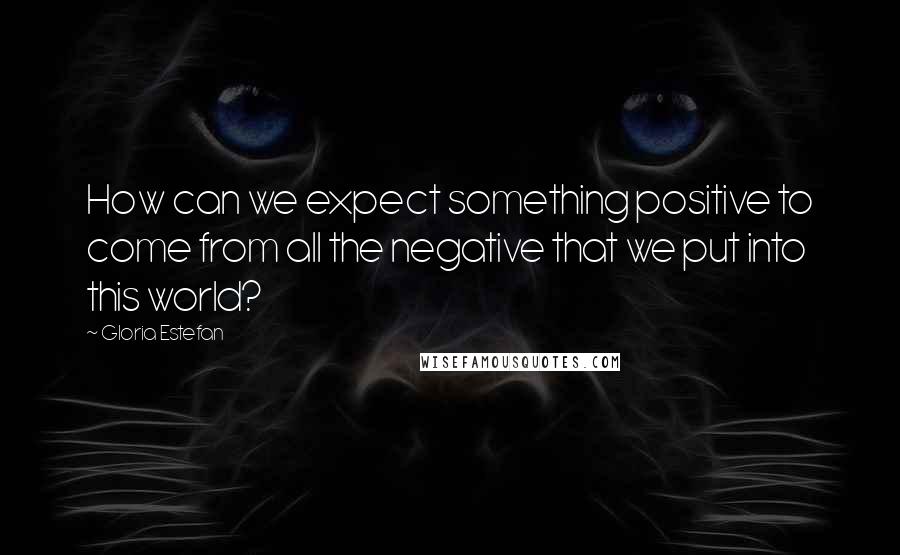 Gloria Estefan Quotes: How can we expect something positive to come from all the negative that we put into this world?