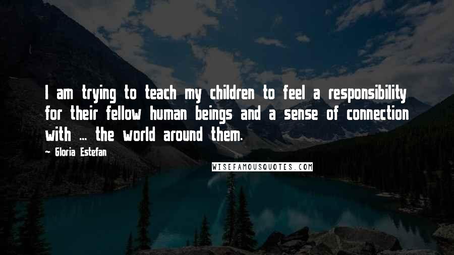 Gloria Estefan Quotes: I am trying to teach my children to feel a responsibility for their fellow human beings and a sense of connection with ... the world around them.