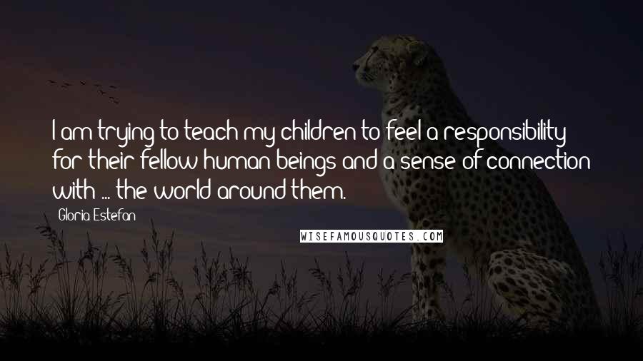 Gloria Estefan Quotes: I am trying to teach my children to feel a responsibility for their fellow human beings and a sense of connection with ... the world around them.