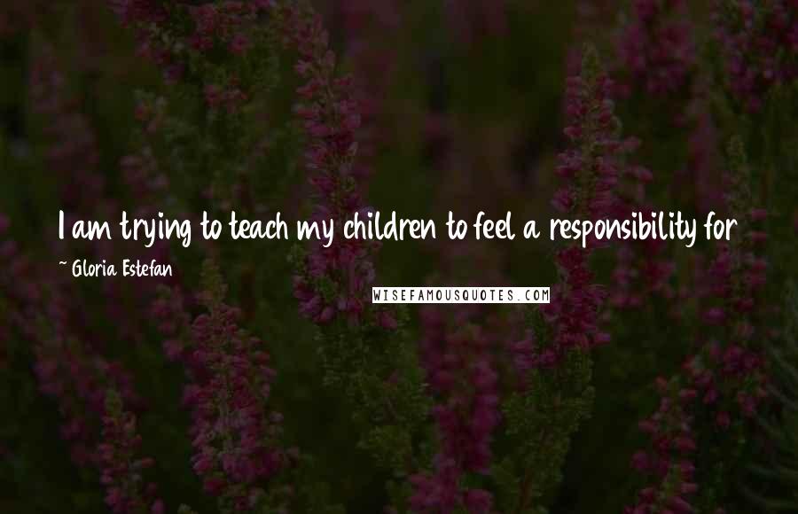 Gloria Estefan Quotes: I am trying to teach my children to feel a responsibility for their fellow human beings and a sense of connection with ... the world around them.