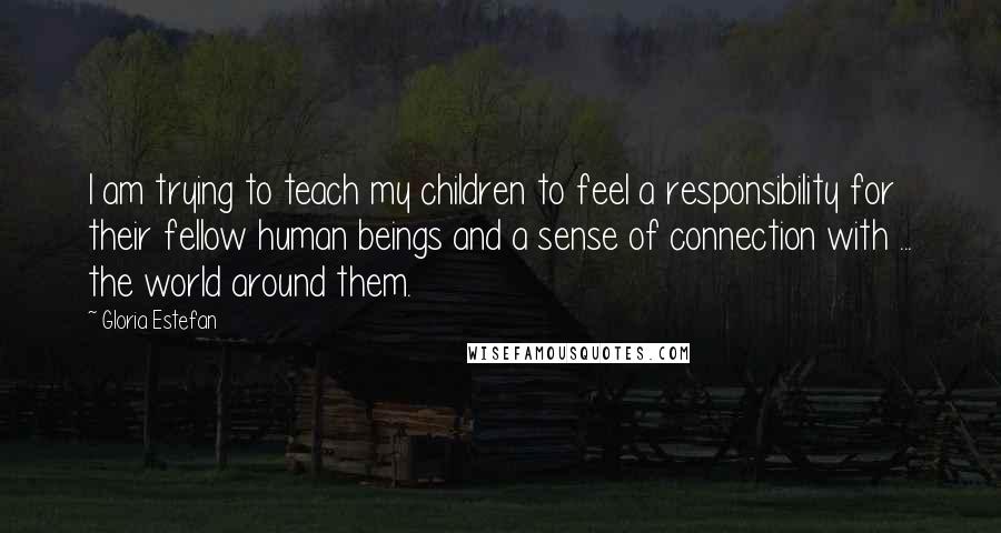 Gloria Estefan Quotes: I am trying to teach my children to feel a responsibility for their fellow human beings and a sense of connection with ... the world around them.