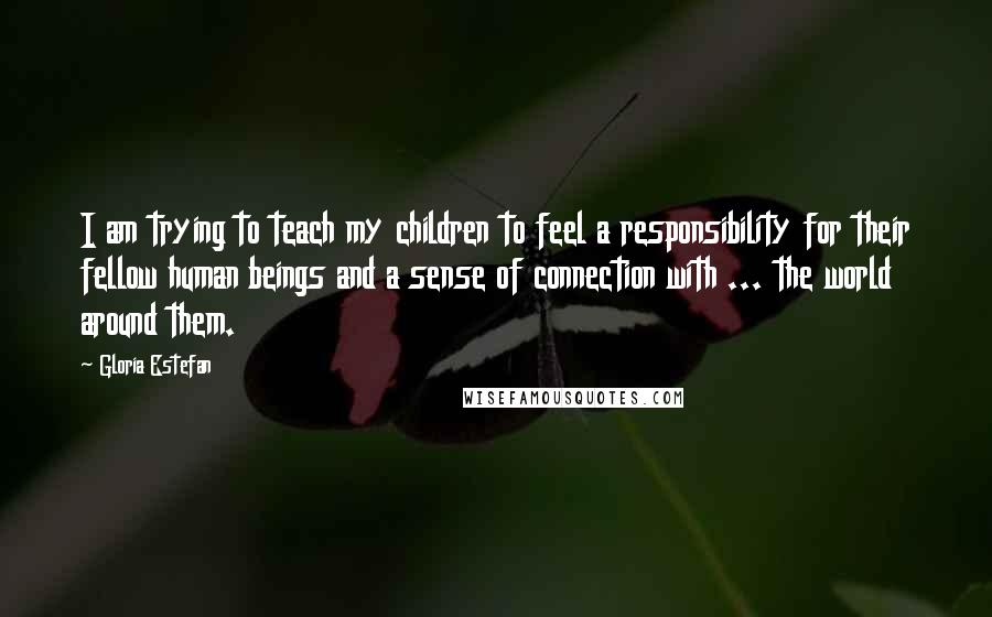 Gloria Estefan Quotes: I am trying to teach my children to feel a responsibility for their fellow human beings and a sense of connection with ... the world around them.