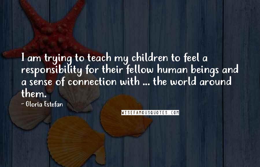 Gloria Estefan Quotes: I am trying to teach my children to feel a responsibility for their fellow human beings and a sense of connection with ... the world around them.