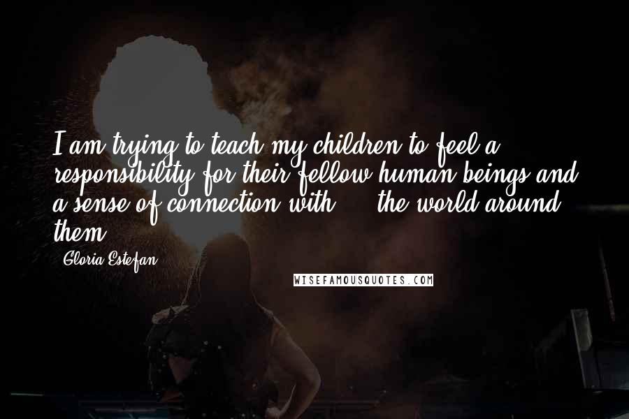 Gloria Estefan Quotes: I am trying to teach my children to feel a responsibility for their fellow human beings and a sense of connection with ... the world around them.