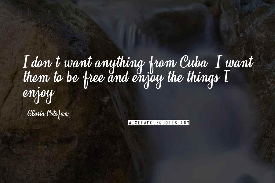 Gloria Estefan Quotes: I don't want anything from Cuba. I want them to be free and enjoy the things I enjoy.