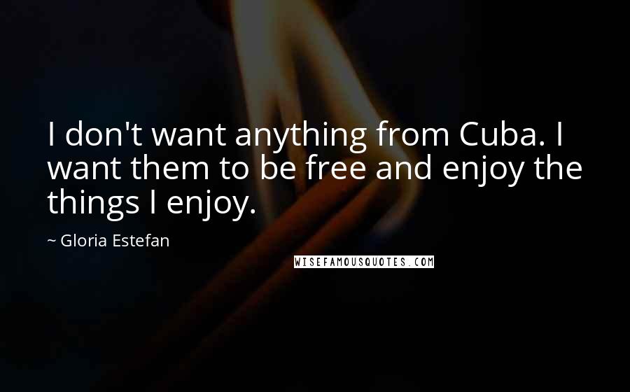 Gloria Estefan Quotes: I don't want anything from Cuba. I want them to be free and enjoy the things I enjoy.