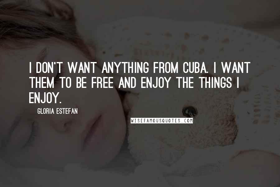 Gloria Estefan Quotes: I don't want anything from Cuba. I want them to be free and enjoy the things I enjoy.